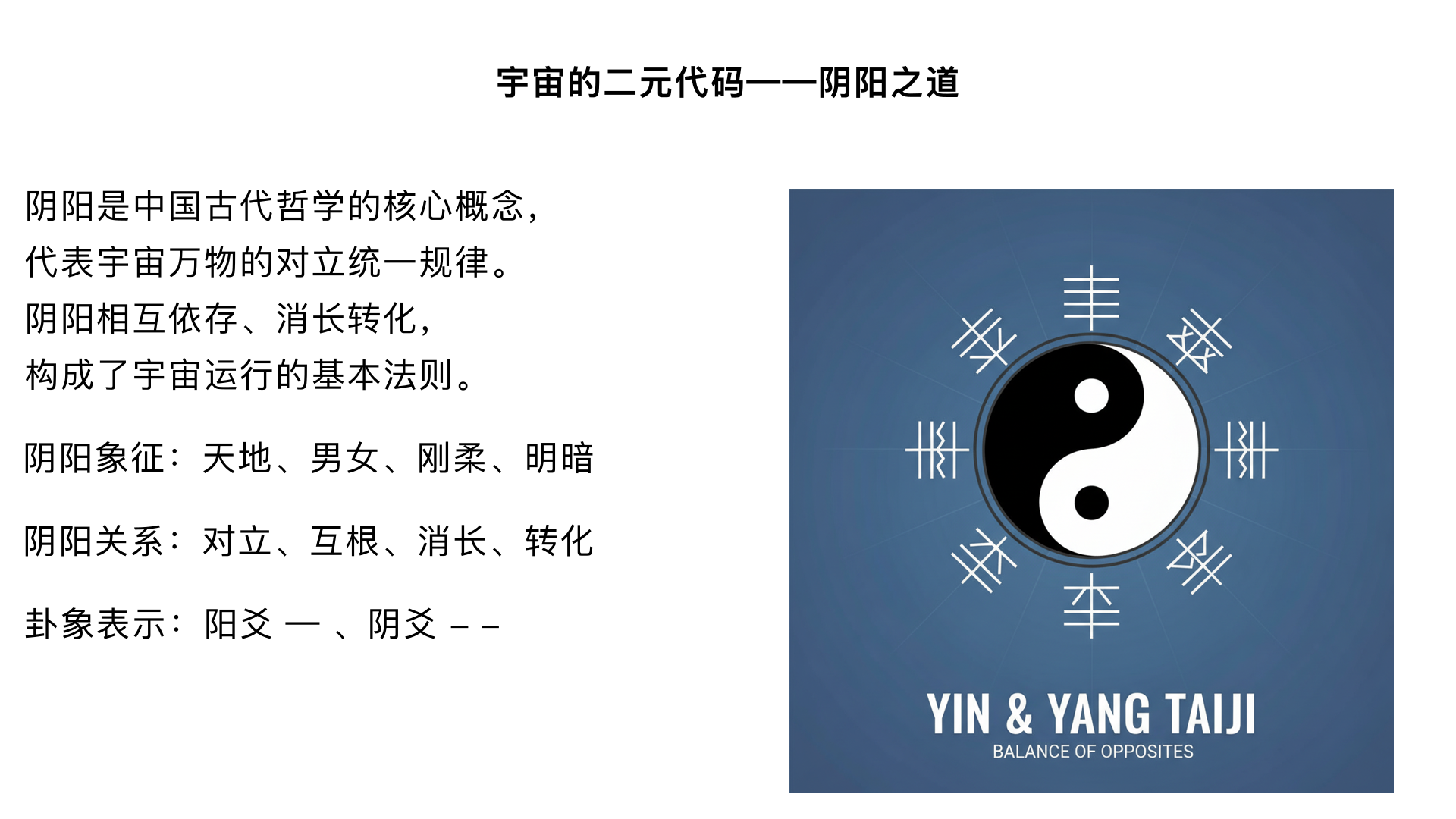 第2课：宇宙的二元代码——阴阳之道

主要内容：

阴阳的概念与象征（天地、男女、刚柔等）。

阴阳的关系：对立、互根、消长、转化。

在卦象中如何表示阴阳（爻：阳爻“—”、阴爻“- -”）。