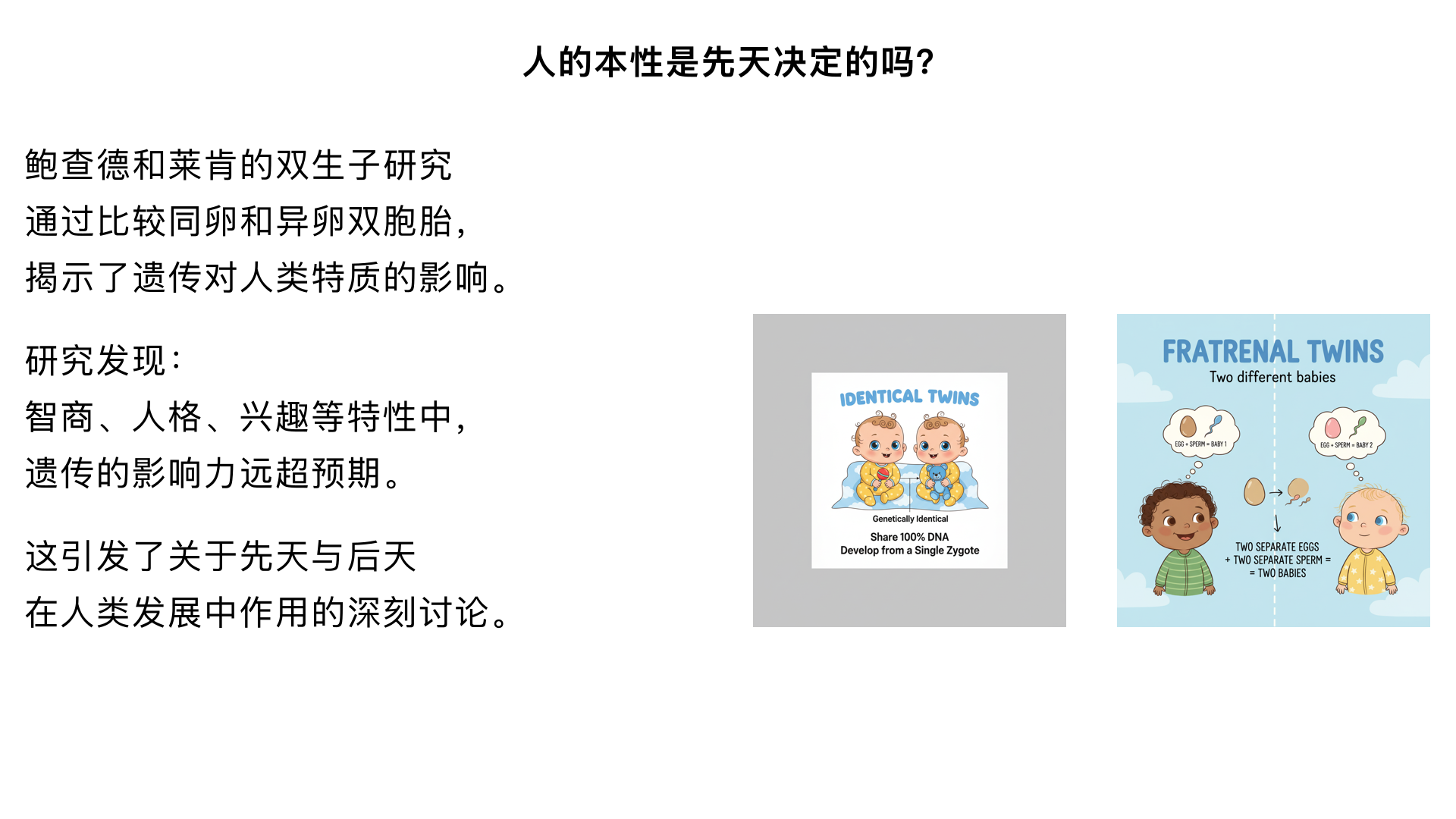 3、人的本性是“先天”决定的吗？ （鲍查德和莱肯的“双生子”研究）

主要内容：通过比较同卵双胞胎（基因100%相同）和异卵双胞胎在分开抚养和一起抚养情况下的心理与行为特质，惊人地发现对于许多特性（如智商、人格、兴趣），遗传的影响力远超我们的想象。这引发了关于先天与后天的深刻讨论。