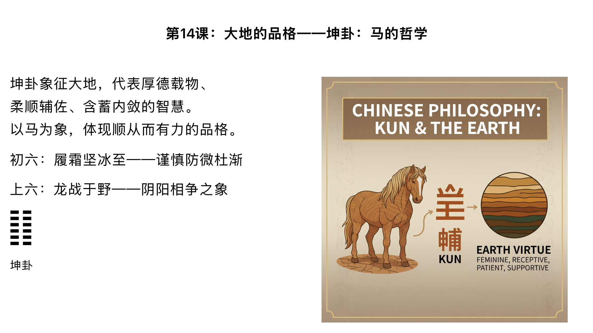 第14课：大地的品格——坤卦：马的哲学

主要内容：

精讲“坤卦”六爻：从“履霜坚冰至”到“龙战于野”。

理解厚德载物、柔顺辅佐、含蓄内敛的智慧。