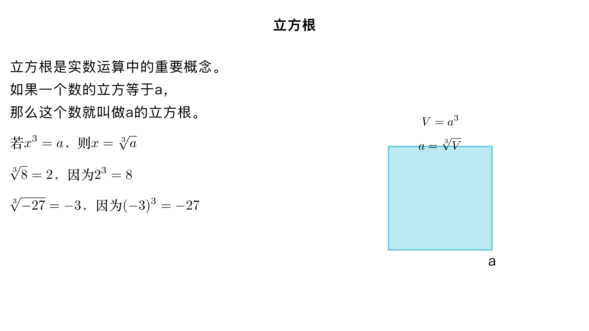 七年级数学 / 实数 / 立方根
一、立方根的基本定义
如果一个数的立方等于
a
，那么这个数就叫做
a
的立方根，也叫做
a
的三次方根。
数学表达式：若
x 
3
 =a
，则
x
叫做
a
的立方根，记作
x= 
3
  
a
​
 
，其中符号 “
3
  
​
 
” 称为三次根号，
a
是被开方数，根指数
3
不能省略（平方根的根指数
2
可省略）。
示例：因为
2 
3
 =8
，所以
8
的立方根是
2
，即
3
  
8
​
 =2
；因为
(−2) 
3
 =−8
，所以
−8
的立方根是
−2
，即
3
  
−8
​
 =−2
。
二、立方根的核心性质
唯一性：任何实数都有且只有一个立方根。
与平方根不同（负数没有平方根），正数、负数、
0
都能找到唯一的立方根。
符号性：
正数的立方根是正数，例如
3
  
27
​
 =3
；
负数的立方根是负数，例如
3
  
−64
​
 =−4
；
0
的立方根是
0
，即
3
  
0
​
 =0
。
特殊等式：
3
  
−a
​
 =− 
3
  
a
​
 
，即负数的立方根可转化为其相反数的立方根的相反数，比如
3
  
−125
​
 =− 
3
  
125
​
 =−5
。
三、立方根的计算方法
开立方与立方互为逆运算：求一个数的立方根，可通过找哪个数的立方等于被开方数来确定。
示例：求
3
  
64
​
 
，因为
4 
3
 =64
，所以
3
  
64
​
 =4
；求
3
  
− 
8
1
​
 
​
 
，因为
(− 
2
1
​
 ) 
3
 =− 
8
1
​
 
，所以
3
  
− 
8
1
​
 
​
 =− 
2
1
​
 
。
常见立方根数值（需熟记）：
被开方数
a
3
  
a
​
 
被开方数
a
3
  
a
​
 
0
0
−1
−1
1
1
−8
−2
8
2
−27
−3
27
3
−64
−4
64
4
−125
−5
四、立方根与平方根的区别
对比维度	平方根	立方根
存在范围	非负数才有平方根	全体实数都有立方根
个数	正数有两个互为相反数的平方根，
0
的平方根是
0
任何实数都只有一个立方根
符号	正数的平方根一正一负	正数立方根为正，负数立方根为负
根指数	根指数
2
可省略	根指数
3
不可省略
五、立方根的简单应用
利用立方根可解决与体积相关的实际问题，比如求正方体的棱长。
示例：一个正方体的体积为
216
立方厘米，求其棱长。设棱长为
x
厘米，则
x 
3
 =216
，解得
x= 
3
  
216
​
 =6
，即棱长为
6
厘米。