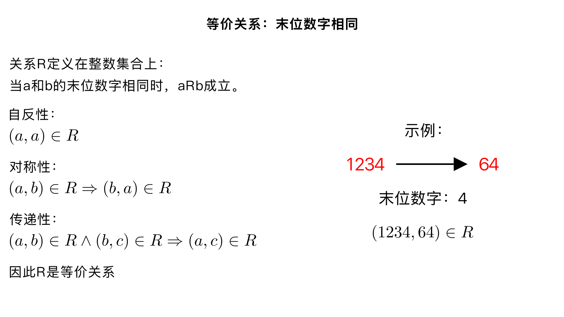### Problem 7

Suppose \( R \) is the relation on \( \mathbb{Z} \times \mathbb{Z} \) where \( aRb \) means that \( a \) has the same lowest order (right-most) digit as \( b \).

**Example:**  
\((a, b) \in R\) when \( a = 1234 \) and \( b = 64 \) because both numbers end in 4.

Determine whether \( R \) is an equivalence relation. Show your reasoning.

---

### Solution

Yes, \( R \) is an equivalence relation.

- **Reflexive:**  
  \( a \) ends with the same digit as itself, so \((a, a) \in R\).

- **Symmetric:**  
  If \( a \) ends with the same digit as \( b \), then \( b \) ends with the same digit as \( a \).  
  Thus, if \((a, b) \in R\), then \((b, a) \in R\).

- **Transitive:**  
  If \( a \) ends with the same digit as \( b \), and \( b \) ends with the same digit as \( c \), then \( a \) ends with the same digit as \( c \).  
  Hence, \((a, c) \in R\).

If asked this on the final, you must show proof of all three required properties.
