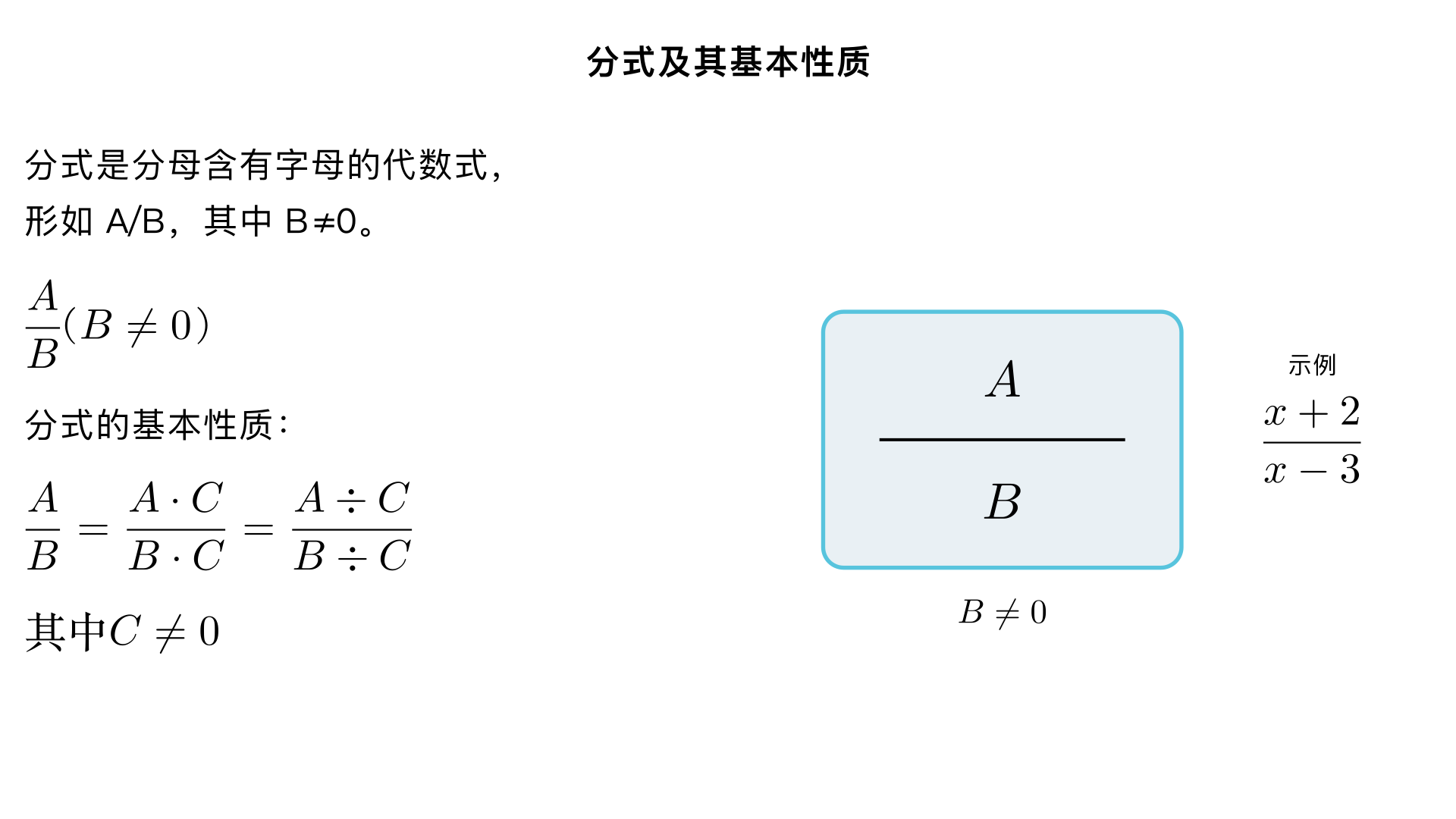 八年级数学 / 分式 / 分式及其基本性质
一、分式的定义（核心概念）
1. 定义
一般地，如果 
A
、
B
 表示两个整式，并且 
B
 中含有字母，那么式子 
B
A
​
 
 叫做分式（fraction）。
其中 
A
 叫做分式的分子，
B
 叫做分式的分母。
注意：分式的分母必须含有字母，且分母不能为 0（分母为 0 时分式无意义）。
2. 分式与整式的区别
类别	定义（核心特征）	示例
整式	分母不含字母的代数式（单项式或多项式）	
3x
、
5
2
​
 a 
2
 b
、
x+y−1
分式	分母含字母的代数式	
x
1
​
 
、
x−3
x+2
​
 
、
a 
2
 +b 
2
 
ab
​
 
3. 典型例题（判断分式）
例：下列式子中，哪些是分式？哪些是整式？
x
2
​
 
、
3
x
​
 
、
x+y
1
​
 
、
x−1
x 
2
 −1
​
 
、
0
、
5
ab
​
 
解：
分式：
x
2
​
 
（分母含 
x
）、
x+y
1
​
 
（分母含 
x,y
）、
x−1
x 
2
 −1
​
 
（分母含 
x
）；
整式：
3
x
​
 
（分母为常数 3）、
0
（单独常数）、
5
ab
​
 
（分母为常数 5）。
二、分式有意义、无意义及值为 0 的条件（高频考点）
1. 分式有意义的条件
分母不为 0，即 
B

=0
（
A
 可以为任意整式）。例：分式 
2x−3
x+1
​
 
 有意义的条件是 
2x−3

=0
，解得 
x

= 
2
3
​
 
。
2. 分式无意义的条件
分母为 0，即 
B=0
（与有意义的条件相反）。例：分式 
x 
2
 −4
5
​
 
 无意义的条件是 
x 
2
 −4=0
，解得 
x=2
 或 
x=−2
。
3. 分式值为 0 的条件（双重要求）
分子为 0：
A=0
；
分母不为 0：
B

=0
（缺一不可，否则分式无意义或值不为 0）。
例：分式 
x+1
x 
2
 −1
​
 
 值为 0 的条件是：
{ 
x 
2
 −1=0
x+1

=0
​
 
，解得 
x=1
（注意：
x=−1
 时分母为 0，需排除）。
三、分式的基本性质（核心性质，类比分数）
1. 基本性质
分式的分子与分母同乘（或除以）一个不等于 0 的整式，分式的值不变。用式子表示为：
B
A
​
 = 
B⋅C
A⋅C
​
 
，
B
A
​
 = 
B÷C
A÷C
​
 
（其中 
C
 是不等于 0 的整式）。
2. 关键注意事项
前提：
C

=0
（若 
C=0
，则分母乘 0 后为 0，分式无意义）；
类比：与分数的基本性质一致（分数是分式的特殊形式，分母为常数），例如 
3
2
​
 = 
3×4
2×4
​
 = 
12
8
​
 
，分式 
y
x
​
 = 
y⋅2
x⋅2
​
 = 
2y
2x
​
 
（
2

=0
）；
范围：分子、分母需同时乘（或除以）同一个整式，不能只乘分子或只乘分母。
3. 性质的应用场景
化简分式（约分）；
通分（分式加减法的基础）；
分式变形（如将分子分母的符号转化）。
四、分式的符号法则（由基本性质推导）
1. 符号法则
分式的分子、分母与分式本身的符号，改变其中任意两个，分式的值不变。用式子表示为：
B
A
​
 = 
−B
−A
​
 =− 
B
−A
​
 =− 
−B
A
​
 
2. 应用技巧
若分子或分母是多项式，改变符号时需变多项式中每一项的符号，例如 
2−x
x−3
​
 = 
−(x−2)
−(3−x)
​
 = 
x−2
3−x
​
 
；
通常将分式的分母化为正数，方便后续计算，例如 
−x+5
2
​
 = 
5−x
2
​
 
。
五、分式的约分（基本性质的应用 1）
1. 定义
根据分式的基本性质，把一个分式的分子与分母的公因式约去，叫做分式的约分。
2. 约分的步骤
分解因式：将分子、分母分别分解因式（提公因式、平方差、完全平方等）；
找出公因式：分子分母中相同因式的最低次幂的积；
约去公因式：分子分母同时除以公因式，得到最简分式。
3. 最简分式（约分的目标）
分子与分母没有公因式的分式叫做最简分式（也叫既约分式）。例：约分 
4(x−1) 
2
 
2x(x−1)
​
 
解：
分解因式：分子 
2x(x−1)
，分母 
4(x−1) 
2
 =2 
2
 (x−1) 
2
 
；
公因式：
2(x−1)
；
约分：
4(x−1) 
2
 ÷[2(x−1)]
2x(x−1)÷[2(x−1)]
​
 = 
2(x−1)
x
​
 
（最简分式）。
六、分式的通分（基本性质的应用 2）
1. 定义
根据分式的基本性质，把几个异分母的分式分别化为与原来的分式相等的同分母的分式，叫做分式的通分。
2. 通分的步骤
找最简公分母：取各分母所有因式的最高次幂的积（类比分数的最小公倍数）；
分子分母同乘：每个分式的分子分母同时乘一个整式，使分母变为最简公分母。
3. 最简公分母的确定方法
系数：取各分母系数的最小公倍数；
字母（或因式）：取各分母中所有字母（或因式）的最高次幂；
例：通分 
2x 
2
 y
1
​
 
 和 
4xy 
2
 
3
​
 
解：
最简公分母：系数最小公倍数 
4
，字母 
x 
2
 y 
2
 
，即 
4x 
2
 y 
2
 
；
通分：
2x 
2
 y
1
​
 = 
2x 
2
 y×2y
1×2y
​
 = 
4x 
2
 y 
2
 
2y
​
 
，
4xy 
2
 
3
​
 = 
4xy 
2
 ×x
3×x
​
 = 
4x 
2
 y 
2
 
3x
​
 
。
七、易错点总结（避坑指南）
忽略分母不为 0 的条件：判断分式有意义、值为 0 时，必须先保证分母≠0；
约分 / 通分时出错：
约分只约公因式，不能约去 “单独的项”（例如 
x+2
x+1
​
 
 不能约去 
x
）；
通分找错最简公分母（尤其是分母含多项式时，需先分解因式）；
符号变形错误：改变分子或分母符号时，忘记变多项式的每一项符号；
混淆 “分式基本性质” 与 “等式性质”：分式变形是 “分子分母同乘 / 除同一个不为 0 的整式”，而非 “两边同乘 / 除”（等式变形是两边操作）。