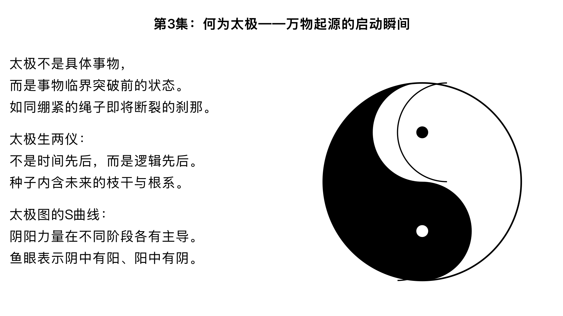 第3集：何为太极——万物起源的启动瞬间
“太极”是极易被玄虚化的概念，曾仕强在本集做了极为落地的解读。他认为，太极不是某个具体事物（如一个混沌的球），而是事物发生“临界突破”前的那一“状态”。他用一个生动的比喻：向一根绷紧的绳子持续加力，在它“即将断裂又未断裂”的刹那，那个状态就是“太极”。由此，他推导出：

太极与阴阳的关系：太极生两仪，不是时间先后，而是逻辑先后。如同种子（太极）必然内含未来树木的枝干与根系（阴阳），它们是同时存在的潜态。

太极图的真义：太极图的S曲线，表示阴阳的力量不是平均分配，而是在不同阶段各有主导；其中的两个鱼眼，则表示“阴中有阳核，阳中有阴核”，确保转化的内在动力永不枯竭。